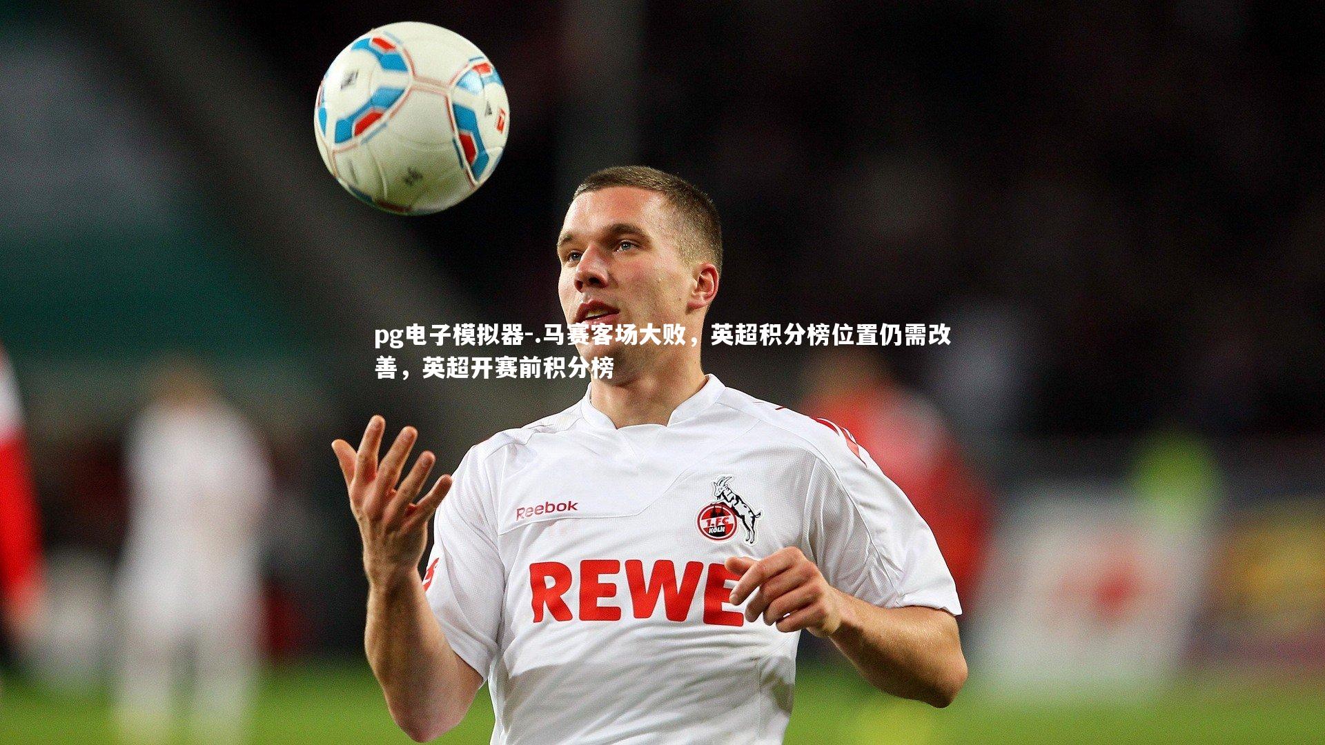pg电子模拟器-.马赛客场大败，英超积分榜位置仍需改善，英超开赛前积分榜