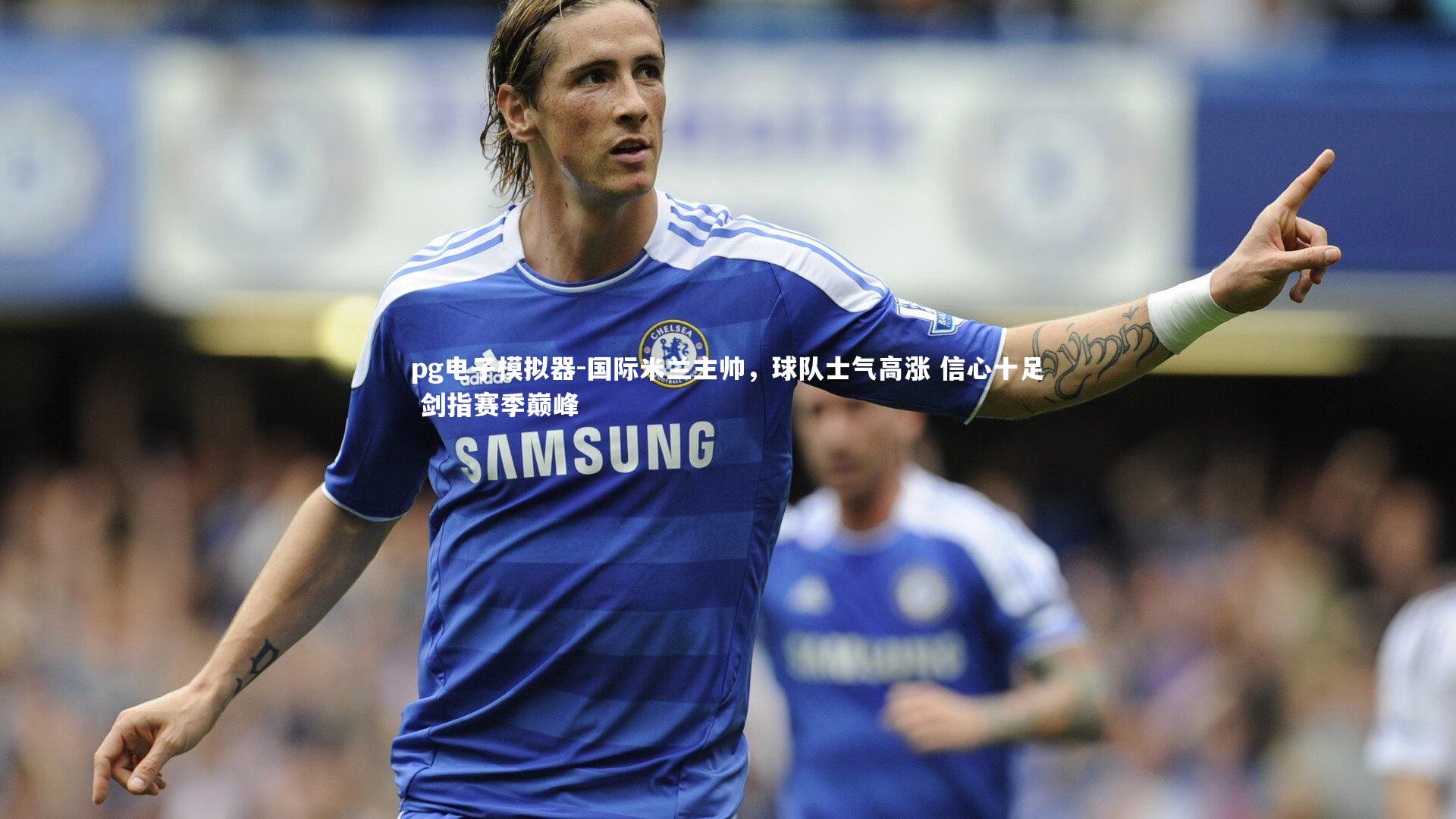 国际米兰主帅,球队士气高涨 信心十足 剑指赛季巅峰