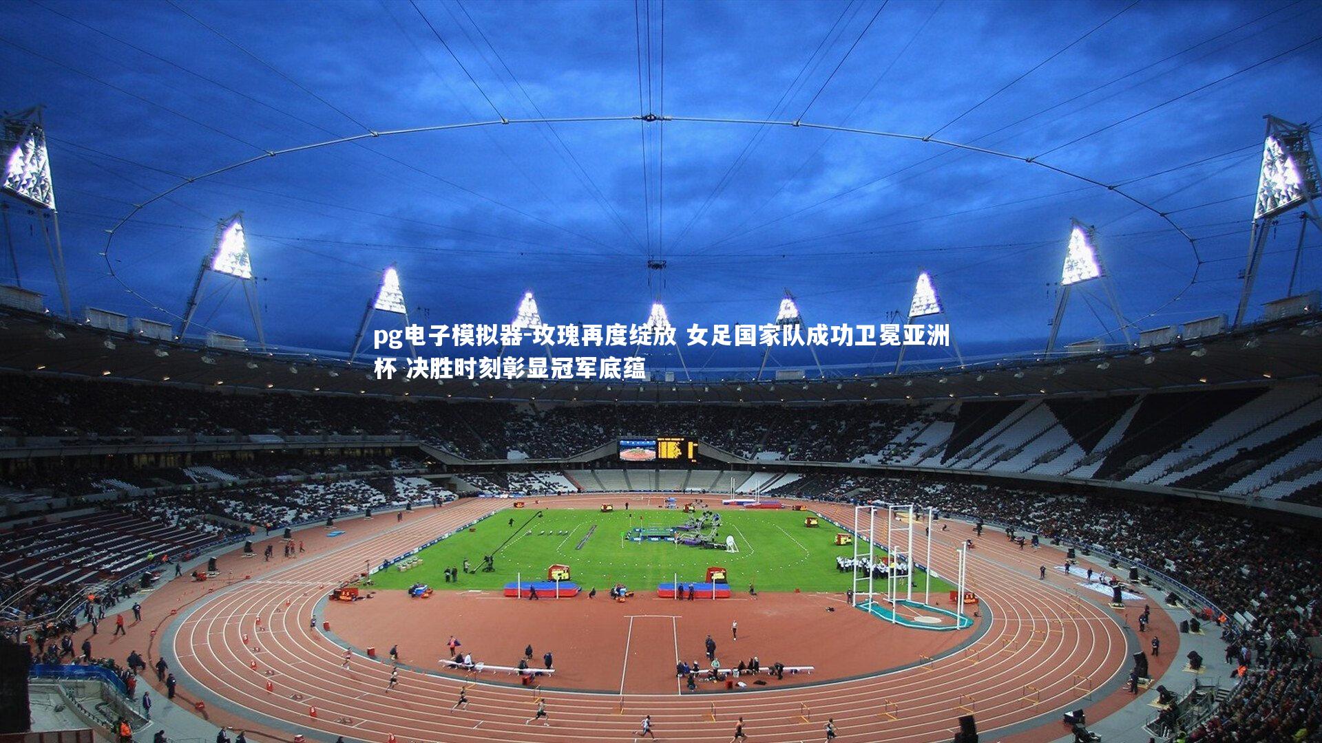 玫瑰再度绽放 女足国家队成功卫冕亚洲杯 决胜时刻彰显冠军底蕴